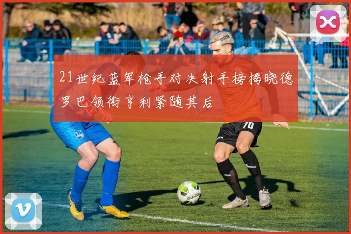 21世纪蓝军枪手对决射手榜揭晓德罗巴领衔亨利紧随其后