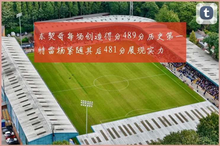 东契奇每场创造得分489分历史第一特雷杨紧随其后481分展现实力
