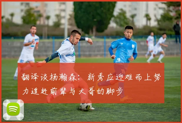 翻译谈杨瀚森：新秀应迎难而上努力追赶前辈与大哥的脚步