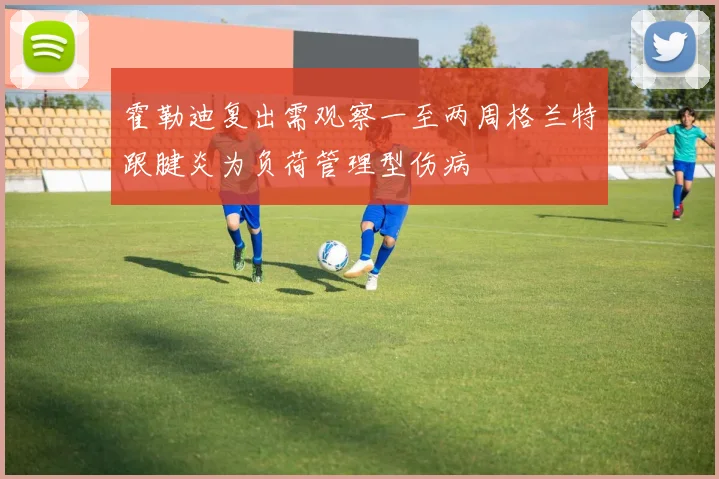 霍勒迪复出需观察一至两周格兰特跟腱炎为负荷管理型伤病