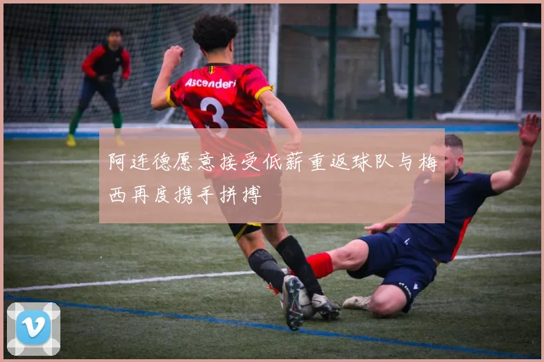 阿连德愿意接受低薪重返球队与梅西再度携手拼搏