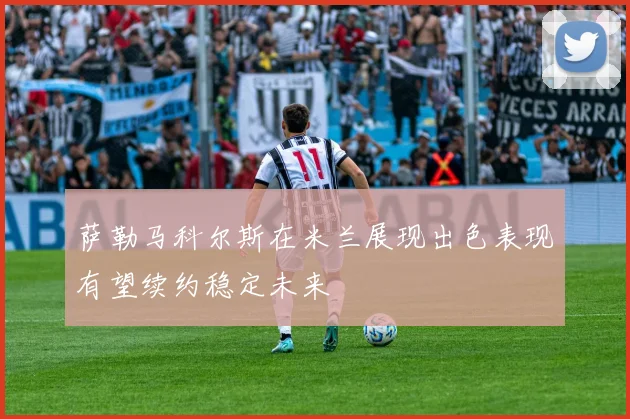 萨勒马科尔斯在米兰展现出色表现有望续约稳定未来