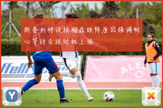 斯普利特谈杨瀚森缺阵原因强调耐心等待合适时机上场