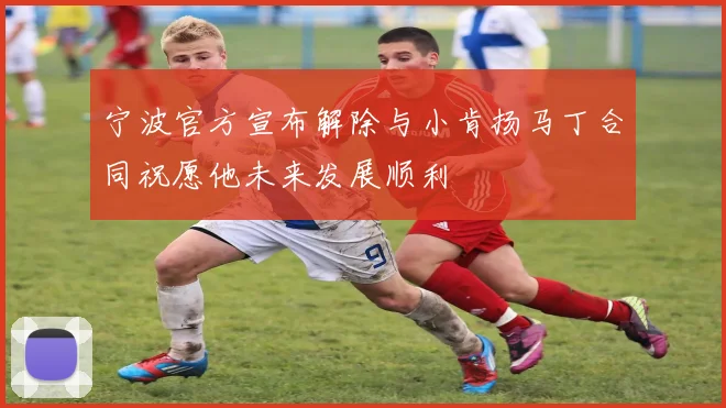 宁波官方宣布解除与小肯扬马丁合同祝愿他未来发展顺利