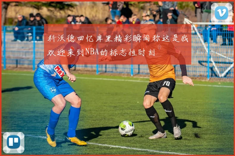 科沃德回忆库里精彩瞬间称这是我欢迎来到NBA的标志性时刻