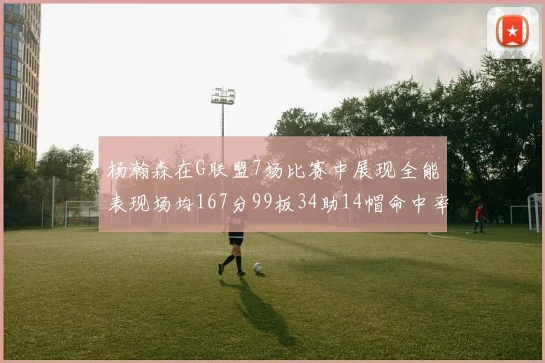 杨瀚森在G联盟7场比赛中展现全能表现场均167分99板34助14帽命中率超五成