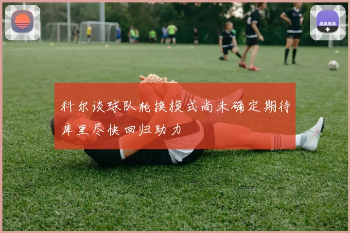 科尔谈球队轮换模式尚未确定期待库里尽快回归助力