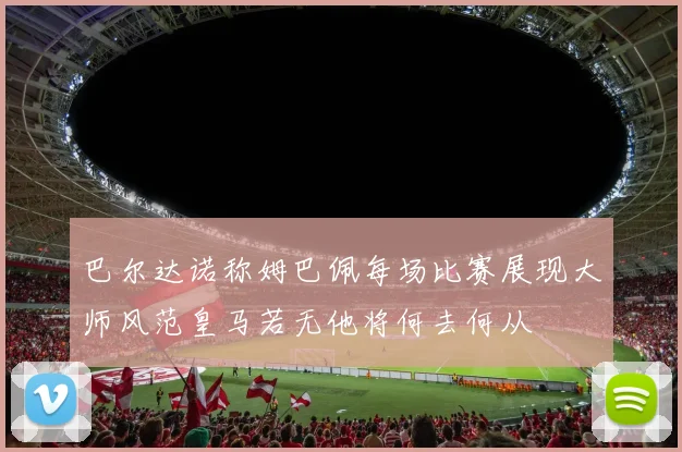 巴尔达诺称姆巴佩每场比赛展现大师风范皇马若无他将何去何从