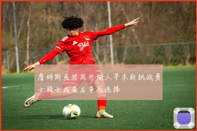 詹姆斯或将离开湖人寻求新挑战勇士骑士成最后争冠选择