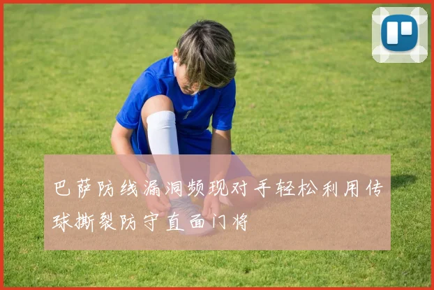巴萨防线漏洞频现对手轻松利用传球撕裂防守直面门将
