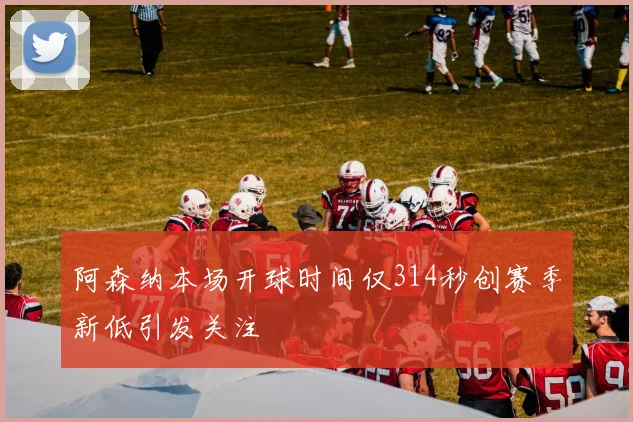 阿森纳本场开球时间仅314秒创赛季新低引发关注