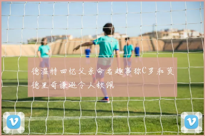 德温特回忆父亲命名趣事称C罗和莫德里奇谦逊令人钦佩