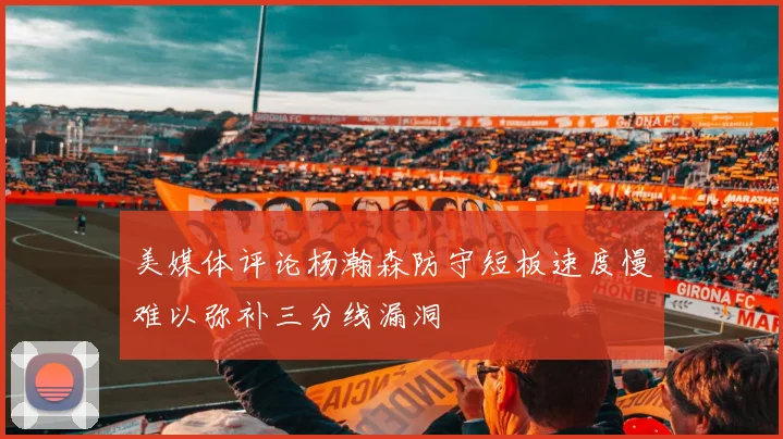 美媒体评论杨瀚森防守短板速度慢难以弥补三分线漏洞