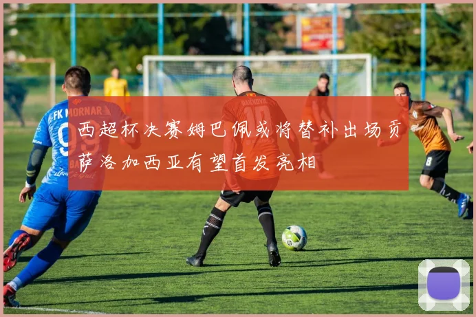 西超杯决赛姆巴佩或将替补出场贡萨洛加西亚有望首发亮相