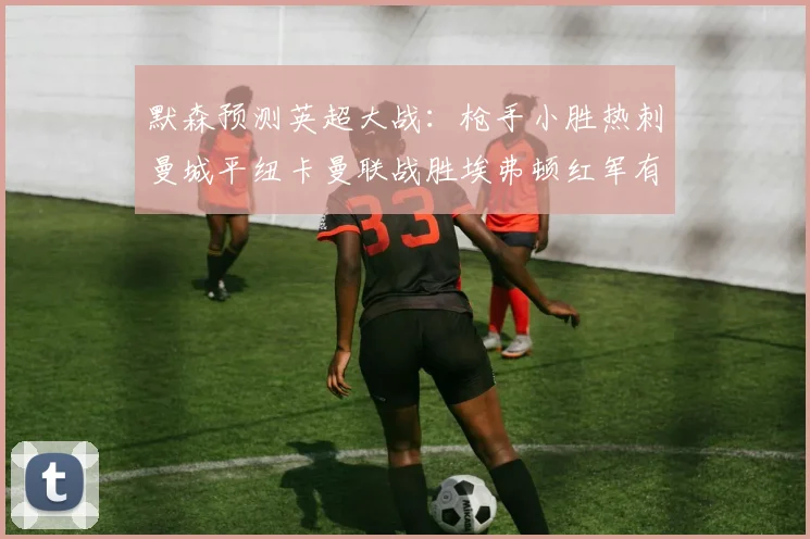默森预测英超大战：枪手小胜热刺曼城平纽卡曼联战胜埃弗顿红军有望取胜