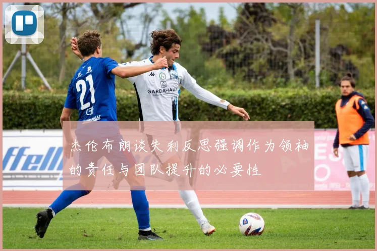 杰伦布朗谈失利反思强调作为领袖的责任与团队提升的必要性