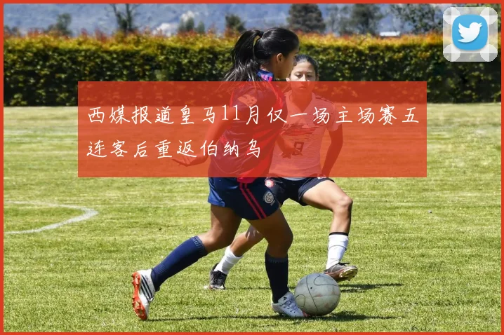 西媒报道皇马11月仅一场主场赛五连客后重返伯纳乌