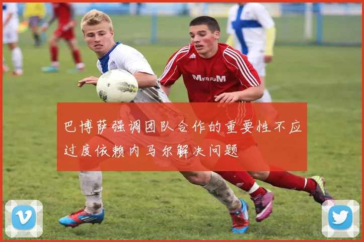 巴博萨强调团队合作的重要性不应过度依赖内马尔解决问题