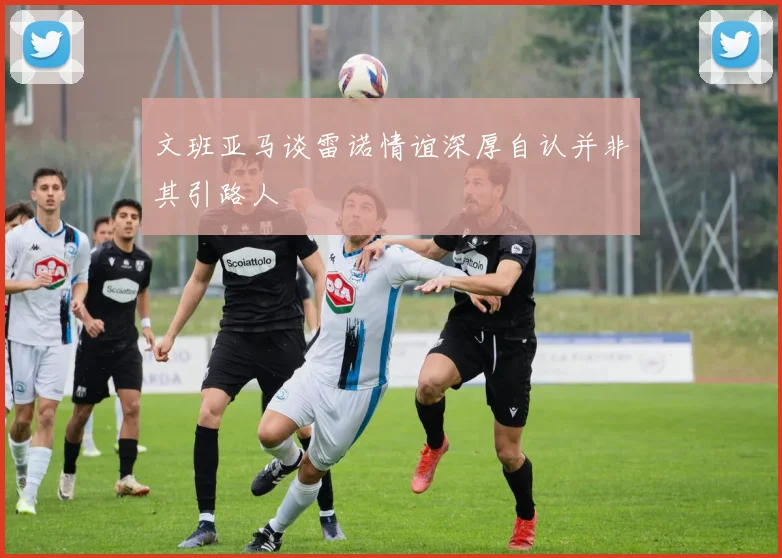 文班亚马谈雷诺情谊深厚自认并非其引路人