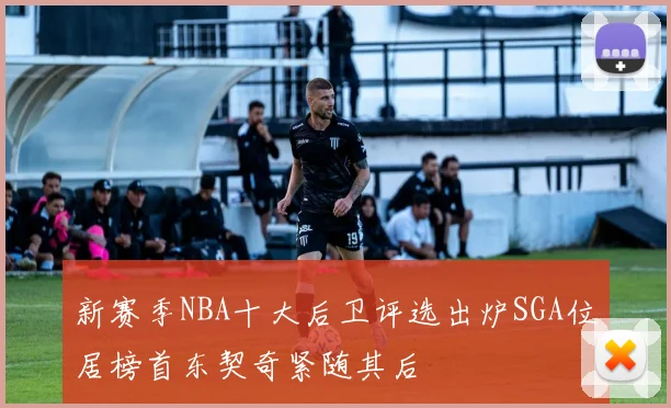 新赛季NBA十大后卫评选出炉SGA位居榜首东契奇紧随其后