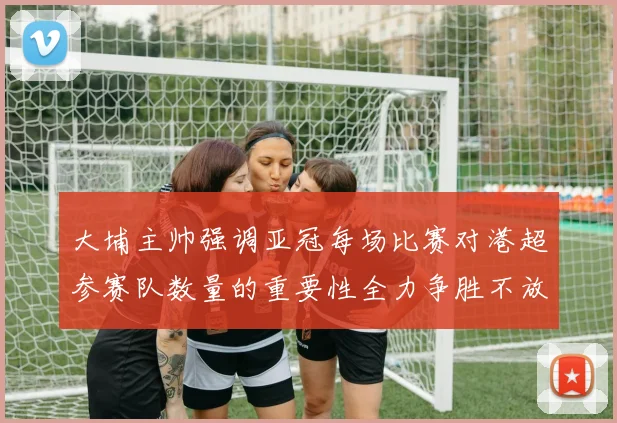 大埔主帅强调亚冠每场比赛对港超参赛队数量的重要性全力争胜不放松