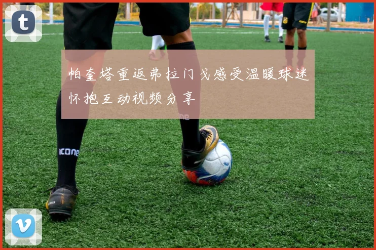 帕奎塔重返弗拉门戈感受温暖球迷怀抱互动视频分享