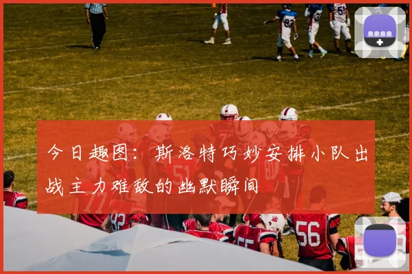 今日趣图：斯洛特巧妙安排小队出战主力难敌的幽默瞬间
