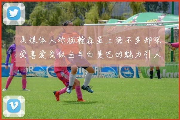 美媒体人称杨瀚森虽上场不多却深受喜爱类似当年白曼巴的魅力引人瞩目